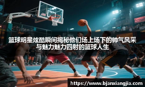 篮球明星炫酷瞬间揭秘他们场上场下的帅气风采与魅力魅力四射的篮球人生